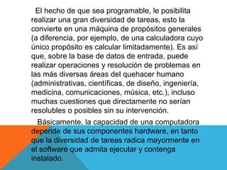 El hecho de que sea programable, le posibilita
realizar una gran diversidad de tareas, esto la
convierte en una máquina de propósitos generales
(a diferencia, por ejemplo, de una calculadora cuyo
único propósito es calcular limitadamente). Es así
que, sobre la base de datos de entrada, puede
realizar operaciones y resolución de problemas en
las más diversas áreas del quehacer humano
(administrativas, científicas, de diseño, ingeniería,
medicina, comunicaciones, música, etc.), incluso
muchas cuestiones que directamente no serían
resolubles o posibles sin su intervención.
Básicamente, la capacidad de una computadora
depende de sus componentes hardware, en tanto
que la diversidad de tareas radica mayormente en
el software que admita ejecutar y contenga
instalado.
 