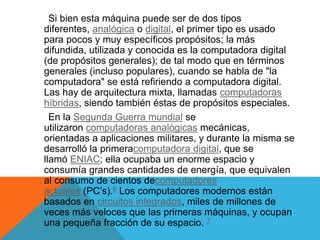 Si bien esta máquina puede ser de dos tipos
diferentes, analógica o digital, el primer tipo es usado
para pocos y muy específicos propósitos; la más
difundida, utilizada y conocida es la computadora digital
(de propósitos generales); de tal modo que en términos
generales (incluso populares), cuando se habla de "la
computadora" se está refiriendo a computadora digital.
Las hay de arquitectura mixta, llamadas computadoras
híbridas, siendo también éstas de propósitos especiales.
En la Segunda Guerra mundial se
utilizaron computadoras analógicas mecánicas,
orientadas a aplicaciones militares, y durante la misma se
desarrolló la primeracomputadora digital, que se
llamó ENIAC; ella ocupaba un enorme espacio y
consumía grandes cantidades de energía, que equivalen
al consumo de cientos decomputadores
actuales (PC’s).6 Los computadores modernos están
basados en circuitos integrados, miles de millones de
veces más veloces que las primeras máquinas, y ocupan
una pequeña fracción de su espacio. 7
 
