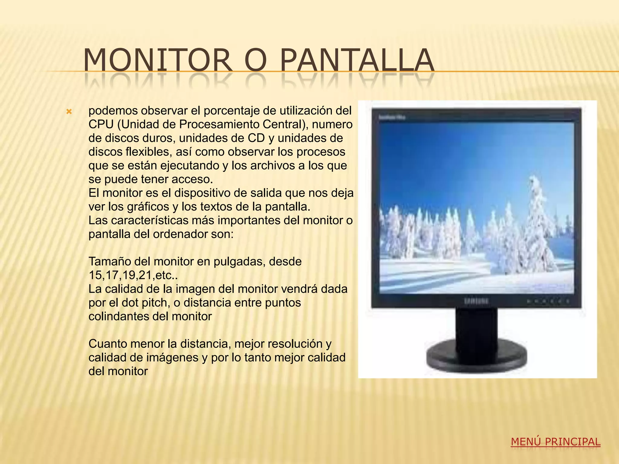 MONITOR O PANTALLA
   podemos observar el porcentaje de utilización del
    CPU (Unidad de Procesamiento Central), numero
    de discos duros, unidades de CD y unidades de
    discos flexibles, así como observar los procesos
    que se están ejecutando y los archivos a los que
    se puede tener acceso.
    El monitor es el dispositivo de salida que nos deja
    ver los gráficos y los textos de la pantalla.
    Las características más importantes del monitor o
    pantalla del ordenador son:

    Tamaño del monitor en pulgadas, desde
    15,17,19,21,etc..
    La calidad de la imagen del monitor vendrá dada
    por el dot pitch, o distancia entre puntos
    colindantes del monitor

    Cuanto menor la distancia, mejor resolución y
    calidad de imágenes y por lo tanto mejor calidad
    del monitor




                                                          MENÚ PRINCIPAL
 