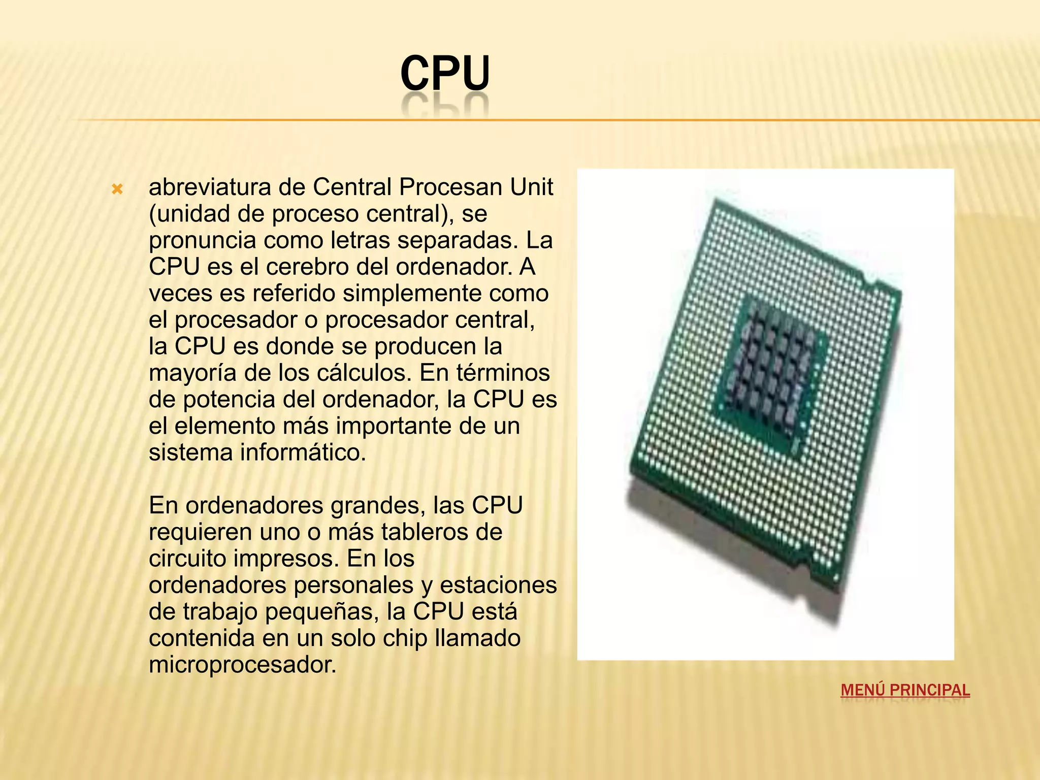 CPU

   abreviatura de Central Procesan Unit
    (unidad de proceso central), se
    pronuncia como letras separadas. La
    CPU es el cerebro del ordenador. A
    veces es referido simplemente como
    el procesador o procesador central,
    la CPU es donde se producen la
    mayoría de los cálculos. En términos
    de potencia del ordenador, la CPU es
    el elemento más importante de un
    sistema informático.

    En ordenadores grandes, las CPU
    requieren uno o más tableros de
    circuito impresos. En los
    ordenadores personales y estaciones
    de trabajo pequeñas, la CPU está
    contenida en un solo chip llamado
    microprocesador.
                                           MENÚ PRINCIPAL
 