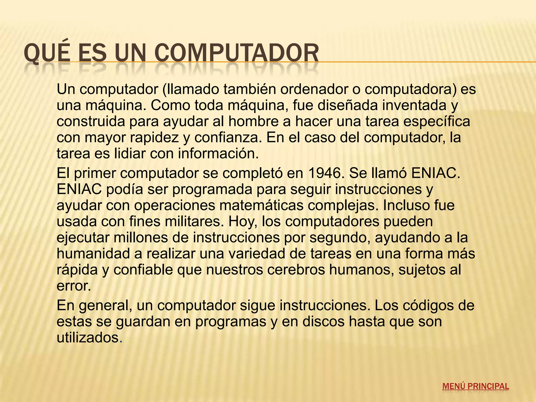 QUÉ ES UN COMPUTADOR
  Un computador (llamado también ordenador o computadora) es
  una máquina. Como toda máquina, fue diseñada inventada y
  construida para ayudar al hombre a hacer una tarea específica
  con mayor rapidez y confianza. En el caso del computador, la
  tarea es lidiar con información.
  El primer computador se completó en 1946. Se llamó ENIAC.
  ENIAC podía ser programada para seguir instrucciones y
  ayudar con operaciones matemáticas complejas. Incluso fue
  usada con fines militares. Hoy, los computadores pueden
  ejecutar millones de instrucciones por segundo, ayudando a la
  humanidad a realizar una variedad de tareas en una forma más
  rápida y confiable que nuestros cerebros humanos, sujetos al
  error.
  En general, un computador sigue instrucciones. Los códigos de
  estas se guardan en programas y en discos hasta que son
  utilizados.


                                                          MENÚ PRINCIPAL
 