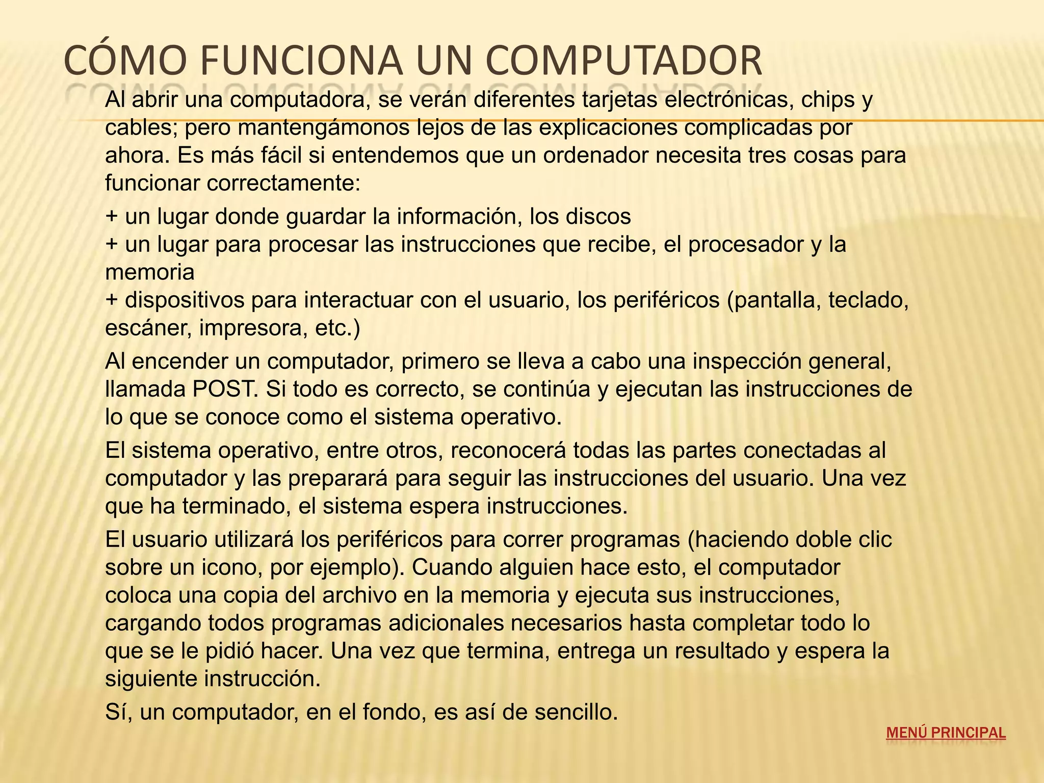 CÓMO FUNCIONA UN COMPUTADOR
 Al abrir una computadora, se verán diferentes tarjetas electrónicas, chips y
 cables; pero mantengámonos lejos de las explicaciones complicadas por
 ahora. Es más fácil si entendemos que un ordenador necesita tres cosas para
 funcionar correctamente:
 + un lugar donde guardar la información, los discos
 + un lugar para procesar las instrucciones que recibe, el procesador y la
 memoria
 + dispositivos para interactuar con el usuario, los periféricos (pantalla, teclado,
 escáner, impresora, etc.)
 Al encender un computador, primero se lleva a cabo una inspección general,
 llamada POST. Si todo es correcto, se continúa y ejecutan las instrucciones de
 lo que se conoce como el sistema operativo.
 El sistema operativo, entre otros, reconocerá todas las partes conectadas al
 computador y las preparará para seguir las instrucciones del usuario. Una vez
 que ha terminado, el sistema espera instrucciones.
 El usuario utilizará los periféricos para correr programas (haciendo doble clic
 sobre un icono, por ejemplo). Cuando alguien hace esto, el computador
 coloca una copia del archivo en la memoria y ejecuta sus instrucciones,
 cargando todos programas adicionales necesarios hasta completar todo lo
 que se le pidió hacer. Una vez que termina, entrega un resultado y espera la
 siguiente instrucción.
 Sí, un computador, en el fondo, es así de sencillo.
                                                                                 MENÚ PRINCIPAL
 