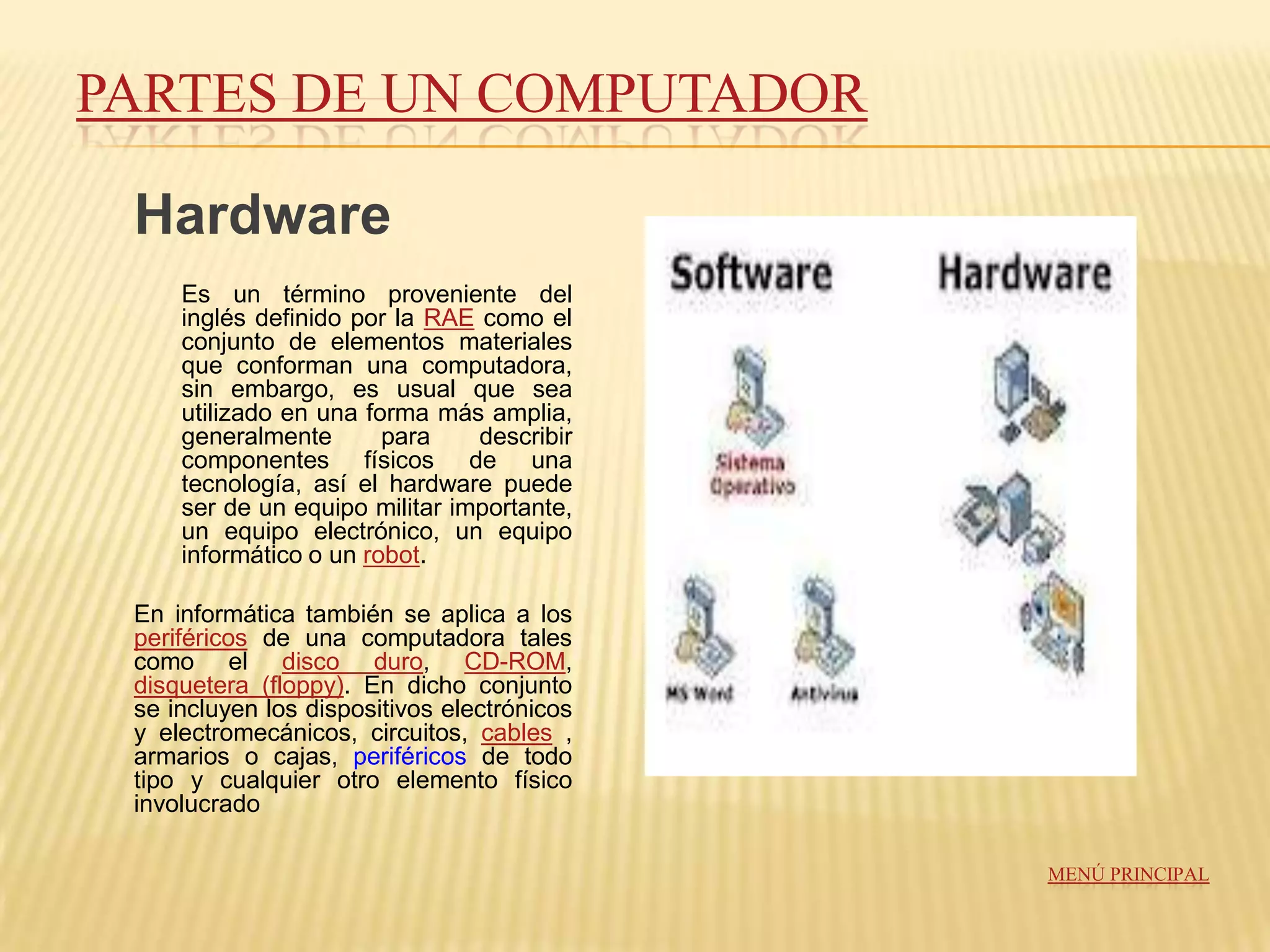 PARTES DE UN COMPUTADOR

 Hardware
     Es un término proveniente del
     inglés definido por la RAE como el
     conjunto de elementos materiales
     que conforman una computadora,
     sin embargo, es usual que sea
     utilizado en una forma más amplia,
     generalmente       para    describir
     componentes físicos de una
     tecnología, así el hardware puede
     ser de un equipo militar importante,
     un equipo electrónico, un equipo
     informático o un robot.

 En informática también se aplica a los
 periféricos de una computadora tales
 como el disco duro, CD-ROM,
 disquetera (floppy). En dicho conjunto
 se incluyen los dispositivos electrónicos
 y electromecánicos, circuitos, cables ,
 armarios o cajas, periféricos de todo
 tipo y cualquier otro elemento físico
 involucrado

                                             MENÚ PRINCIPAL
 