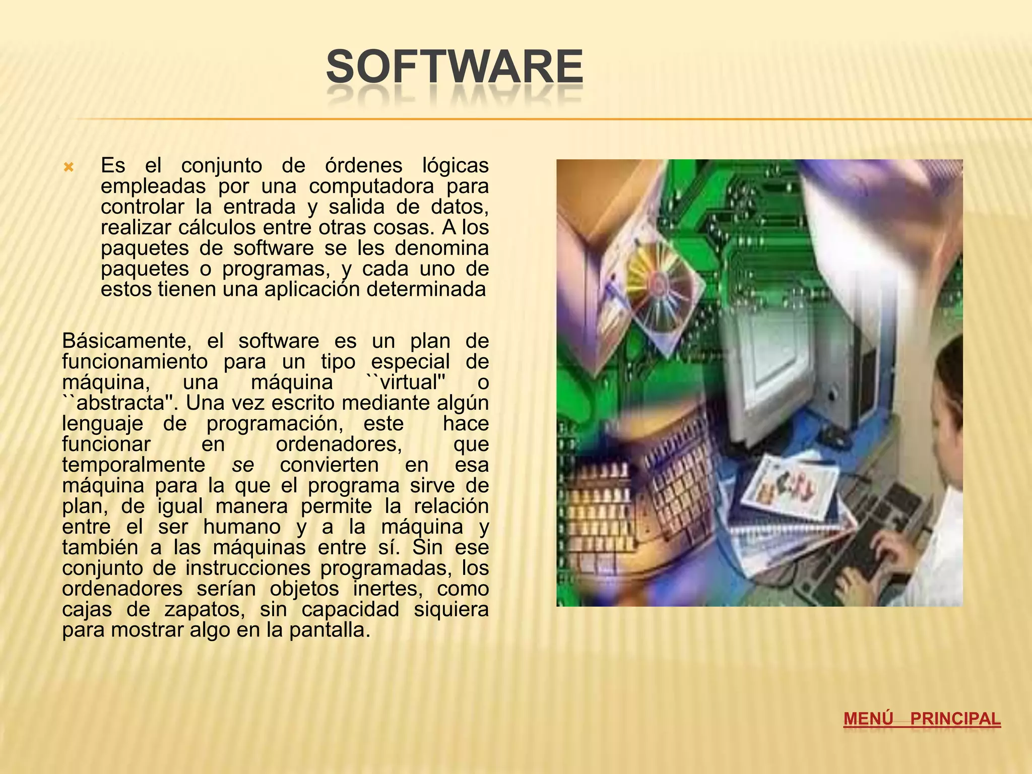 SOFTWARE
   Es el conjunto de órdenes lógicas
    empleadas por una computadora para
    controlar la entrada y salida de datos,
    realizar cálculos entre otras cosas. A los
    paquetes de software se les denomina
    paquetes o programas, y cada uno de
    estos tienen una aplicación determinada

Básicamente, el software es un plan de
funcionamiento para un tipo especial de
máquina, una máquina ``virtual'' o
``abstracta''. Una vez escrito mediante algún
lenguaje de programación, este           hace
funcionar       en     ordenadores,       que
temporalmente se convierten en esa
máquina para la que el programa sirve de
plan, de igual manera permite la relación
entre el ser humano y a la máquina y
también a las máquinas entre sí. Sin ese
conjunto de instrucciones programadas, los
ordenadores serían objetos inertes, como
cajas de zapatos, sin capacidad siquiera
para mostrar algo en la pantalla.



                                                 MENÚ PRINCIPAL
 