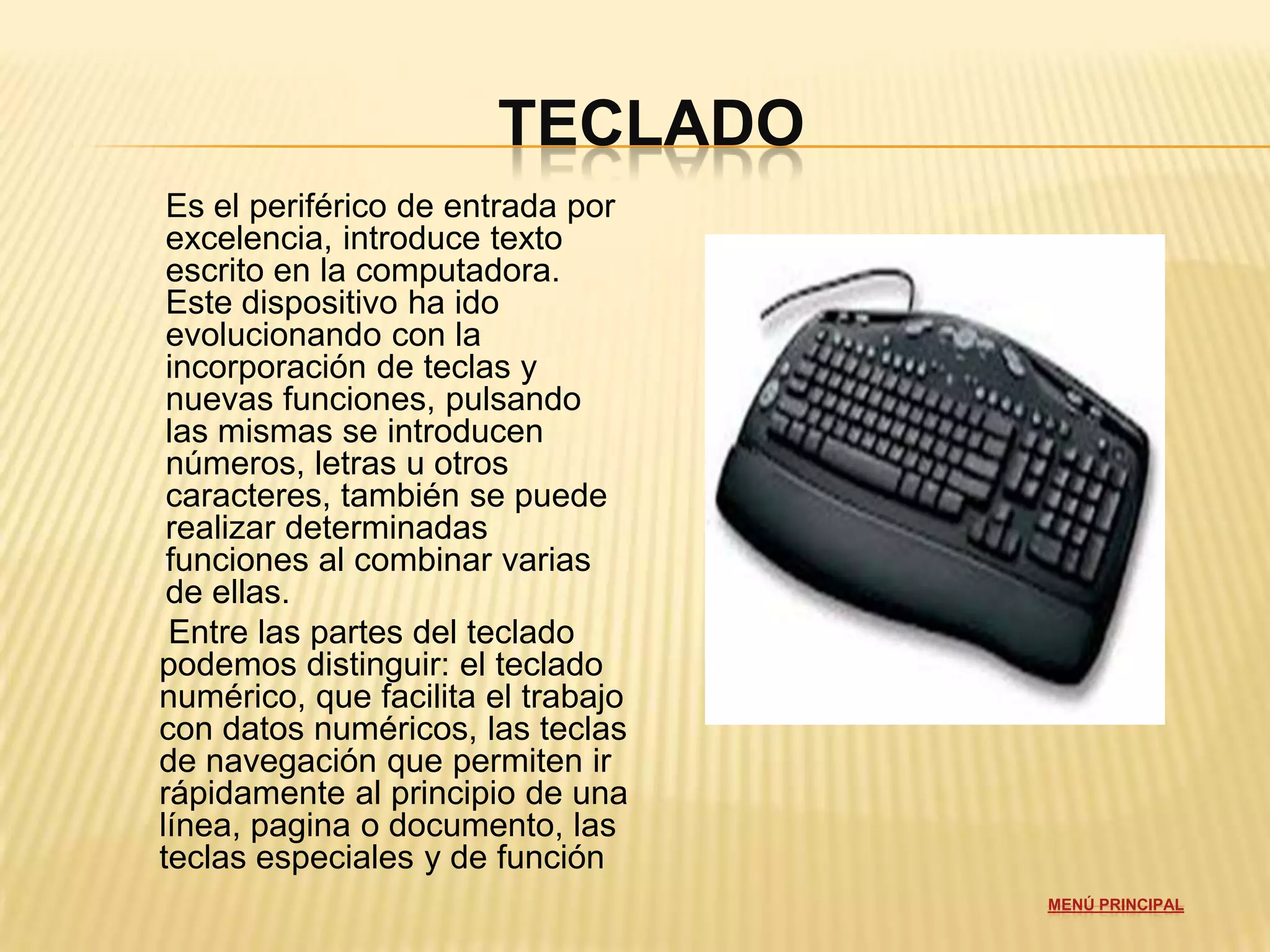 TECLADO
 Es el periférico de entrada por
 excelencia, introduce texto
 escrito en la computadora.
 Este dispositivo ha ido
 evolucionando con la
 incorporación de teclas y
 nuevas funciones, pulsando
 las mismas se introducen
 números, letras u otros
 caracteres, también se puede
 realizar determinadas
 funciones al combinar varias
 de ellas.
 Entre las partes del teclado
podemos distinguir: el teclado
numérico, que facilita el trabajo
con datos numéricos, las teclas
de navegación que permiten ir
rápidamente al principio de una
línea, pagina o documento, las
teclas especiales y de función
                                    MENÚ PRINCIPAL
 
