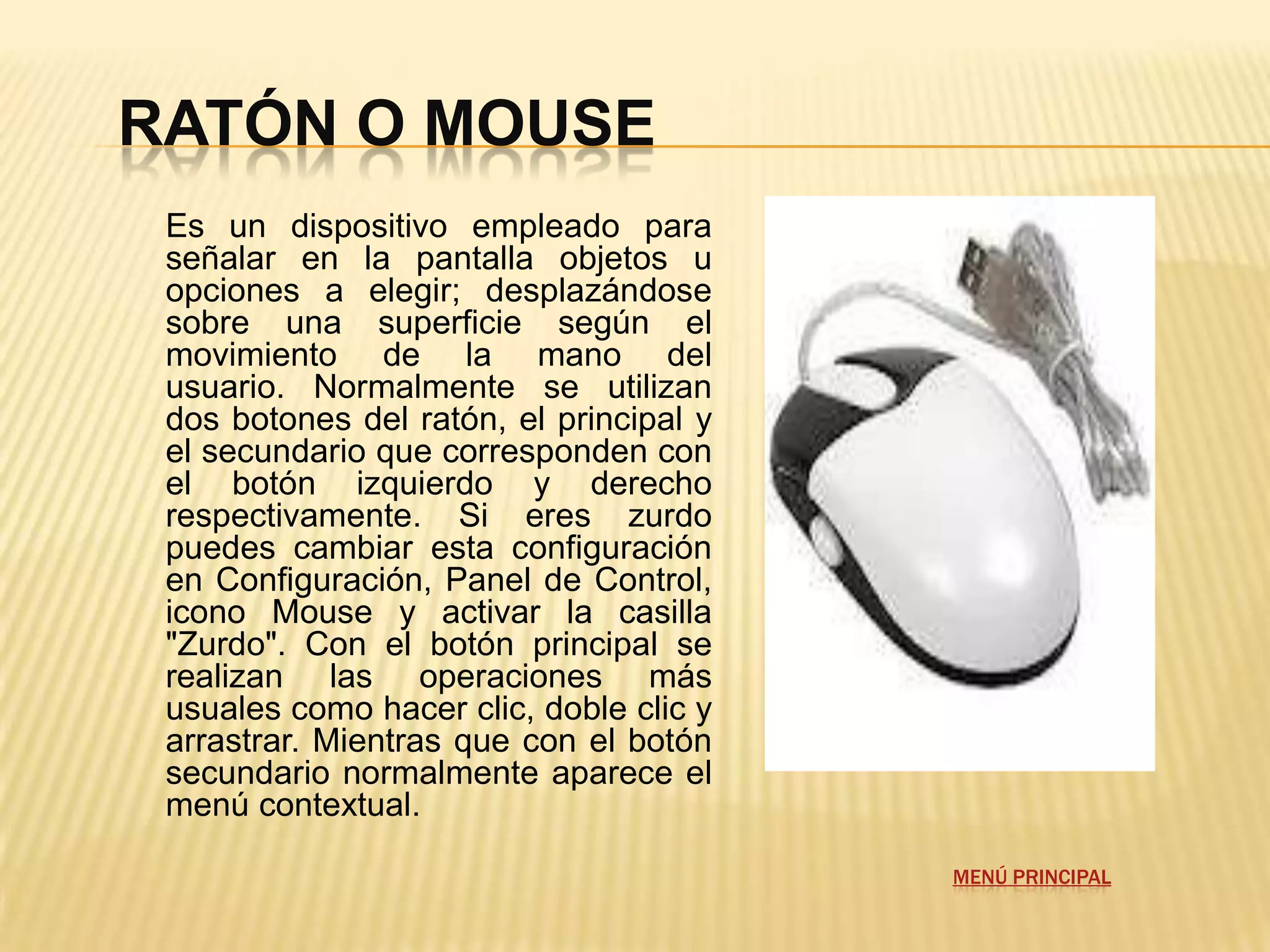 RATÓN O MOUSE
 Es un dispositivo empleado para
 señalar en la pantalla objetos u
 opciones a elegir; desplazándose
 sobre una superficie según el
 movimiento de la mano del
 usuario. Normalmente se utilizan
 dos botones del ratón, el principal y
 el secundario que corresponden con
 el botón izquierdo y derecho
 respectivamente. Si eres zurdo
 puedes cambiar esta configuración
 en Configuración, Panel de Control,
 icono Mouse y activar la casilla
 "Zurdo". Con el botón principal se
 realizan las operaciones más
 usuales como hacer clic, doble clic y
 arrastrar. Mientras que con el botón
 secundario normalmente aparece el
 menú contextual.

                                         MENÚ PRINCIPAL
 
