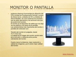 MONITOR O PANTALLA
   podemos observar el porcentaje de utilización del
    CPU (Unidad de Procesamiento Central), numero
    de discos duros, unidades de CD y unidades de
    discos flexibles, así como observar los procesos
    que se están ejecutando y los archivos a los que
    se puede tener acceso.
    El monitor es el dispositivo de salida que nos deja
    ver los gráficos y los textos de la pantalla.
    Las características más importantes del monitor o
    pantalla del ordenador son:

    Tamaño del monitor en pulgadas, desde
    15,17,19,21,etc..
    La calidad de la imagen del monitor vendrá dada
    por el dot pitch, o distancia entre puntos
    colindantes del monitor

    Cuanto menor la distancia, mejor resolución y
    calidad de imágenes y por lo tanto mejor calidad
    del monitor




                                                          MENÚ PRINCIPAL
 