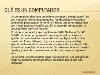 QUÉ ES UN COMPUTADOR
  Un computador (llamado también ordenador o computadora) es
  una máquina. Como toda máquina, fue diseñada inventada y
  construida para ayudar al hombre a hacer una tarea específica
  con mayor rapidez y confianza. En el caso del computador, la
  tarea es lidiar con información.
  El primer computador se completó en 1946. Se llamó ENIAC.
  ENIAC podía ser programada para seguir instrucciones y
  ayudar con operaciones matemáticas complejas. Incluso fue
  usada con fines militares. Hoy, los computadores pueden
  ejecutar millones de instrucciones por segundo, ayudando a la
  humanidad a realizar una variedad de tareas en una forma más
  rápida y confiable que nuestros cerebros humanos, sujetos al
  error.
  En general, un computador sigue instrucciones. Los códigos de
  estas se guardan en programas y en discos hasta que son
  utilizados.


                                                          MENÚ PRINCIPAL
 