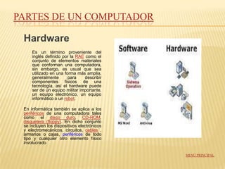 PARTES DE UN COMPUTADOR

 Hardware
     Es un término proveniente del
     inglés definido por la RAE como el
     conjunto de elementos materiales
     que conforman una computadora,
     sin embargo, es usual que sea
     utilizado en una forma más amplia,
     generalmente       para    describir
     componentes físicos de una
     tecnología, así el hardware puede
     ser de un equipo militar importante,
     un equipo electrónico, un equipo
     informático o un robot.

 En informática también se aplica a los
 periféricos de una computadora tales
 como el disco duro, CD-ROM,
 disquetera (floppy). En dicho conjunto
 se incluyen los dispositivos electrónicos
 y electromecánicos, circuitos, cables ,
 armarios o cajas, periféricos de todo
 tipo y cualquier otro elemento físico
 involucrado

                                             MENÚ PRINCIPAL
 