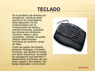 TECLADO
 Es el periférico de entrada por
 excelencia, introduce texto
 escrito en la computadora.
 Este dispositivo ha ido
 evolucionando con la
 incorporación de teclas y
 nuevas funciones, pulsando
 las mismas se introducen
 números, letras u otros
 caracteres, también se puede
 realizar determinadas
 funciones al combinar varias
 de ellas.
 Entre las partes del teclado
podemos distinguir: el teclado
numérico, que facilita el trabajo
con datos numéricos, las teclas
de navegación que permiten ir
rápidamente al principio de una
línea, pagina o documento, las
teclas especiales y de función
                                    MENÚ PRINCIPAL
 
