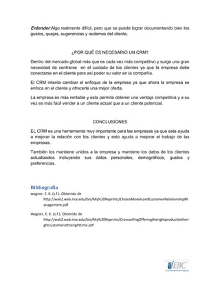Entender:Algo realmente difícil, pero que se puede lograr documentando bien los
gustos, quejas, sugerencias y reclamos del cliente.
¿POR QUÉ ES NECESARIO UN CRM?
Dentro del mercado global más que es cada vez más competitivo y surge una gran
necesidad de centrarse en el cuidado de los clientes ya que la empresa debe
conectarse en el cliente para así poder su valor en la compañía.
El CRM intenta cambiar el enfoque de la empresa ya que ahora la empresa se
enfoca en el cliente y ofrecerle una mejor oferta.
La empresa es más rentable y esta permite obtener una ventaja competitiva y a su
vez es más fácil vender a un cliente actual que a un cliente potencial.
CONCLUSIONES
EL CRM es una herramienta muy importante para las empresas ya que esta ayuda
a mejorar la relación con los clientes y esto ayuda a mejorar el trabajo de las
empresas.
También los mantiene unidos a la empresa y mantiene los datos de los clientes
actualizados incluyendo sus datos personales, demográficos, gustos y
preferencias.
Bibliografía
wagner, E. K. (s.f.). Obtenido de
http://wak2.web.rice.edu/bio/My%20Reprints/ChoiceModelsandCustomerRelationshipM
anagement.pdf
Wagner, E. K. (s.f.). Obtenido de
http://wak2.web.rice.edu/bio/My%20Reprints/CrosssellingOfferingtherightproducttotheri
ghtcustomerattherighttime.pdf
 