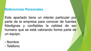 Referencias Personales
Este apartado tiene un interés particular por
parte de la empresa para conocer de fuentes
fidedignas y confiables la calidad de ser
humano que se está valorando forme parte de
un equipo.
- Nombre
- Teléfono
 