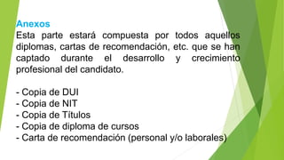 Anexos
Esta parte estará compuesta por todos aquellos
diplomas, cartas de recomendación, etc. que se han
captado durante el desarrollo y crecimiento
profesional del candidato.
- Copia de DUI
- Copia de NIT
- Copia de Títulos
- Copia de diploma de cursos
- Carta de recomendación (personal y/o laborales)
 