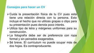 Consejos para hacer un CV
➢Cuida la presentación física de tu CV pues esta
tiene una relación directa con tu persona. Esto
incluye el hecho que no utilices grapas o clips para
su presentación pues denota poco interés.
➢Utiliza tipo de letra y márgenes uniformes para su
construcción.
➢La fotografía debe ser de preferencia con ropa
formal y sin peinados exagerados.
➢Sé breve. El currículum no puede ocupar más de
dos hojas. Es contraproducente.
 