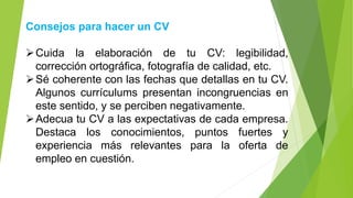 Consejos para hacer un CV
➢Cuida la elaboración de tu CV: legibilidad,
corrección ortográfica, fotografía de calidad, etc.
➢Sé coherente con las fechas que detallas en tu CV.
Algunos currículums presentan incongruencias en
este sentido, y se perciben negativamente.
➢Adecua tu CV a las expectativas de cada empresa.
Destaca los conocimientos, puntos fuertes y
experiencia más relevantes para la oferta de
empleo en cuestión.
 
