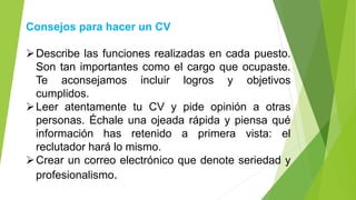 Consejos para hacer un CV
➢Describe las funciones realizadas en cada puesto.
Son tan importantes como el cargo que ocupaste.
Te aconsejamos incluir logros y objetivos
cumplidos.
➢Leer atentamente tu CV y pide opinión a otras
personas. Échale una ojeada rápida y piensa qué
información has retenido a primera vista: el
reclutador hará lo mismo.
➢Crear un correo electrónico que denote seriedad y
profesionalismo.
 