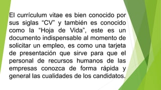 El currículum vitae es bien conocido por
sus siglas “CV” y también es conocido
como la “Hoja de Vida”, este es un
documento indispensable al momento de
solicitar un empleo, es como una tarjeta
de presentación que sirve para que el
personal de recursos humanos de las
empresas conozca de forma rápida y
general las cualidades de los candidatos.
 