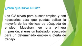 ¿Para qué sirve el CV?
Los CV sirven para buscar empleo y son
necesarios para que puedas aplicar la
mayoría de las técnicas de búsqueda de
empleo. Muestran, en una primera
impresión, si eres un trabajador adecuado
para un determinado empleo u oferta de
trabajo.
 