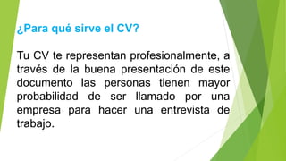 ¿Para qué sirve el CV?
Tu CV te representan profesionalmente, a
través de la buena presentación de este
documento las personas tienen mayor
probabilidad de ser llamado por una
empresa para hacer una entrevista de
trabajo.
 