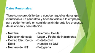 Datos Personales:
Tiene como propósito dar a conocer aquellos datos que
identifican a un candidato y hacerlo visible a la empresa
para poder tomarle en consideración durante los procesos
de selección y contratación.
- Nombre - Teléfono / Celular
- Dirección de casa - Lugar y Fecha de Nacimiento
- Correo Electrónico - Estado Civil
- Edad - Numero de DUI
- Número de NIT - Fotografía
 