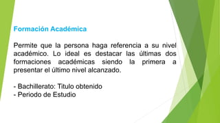 Formación Académica
Permite que la persona haga referencia a su nivel
académico. Lo ideal es destacar las últimas dos
formaciones académicas siendo la primera a
presentar el último nivel alcanzado.
- Bachillerato: Titulo obtenido
- Periodo de Estudio
 