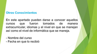 Otros Conocimientos
En este apartado pueden darse a conocer aquellos
cursos que fueron tomados de manera
extracurricular, idiomas y el nivel en que se manejan
así como el nivel de informática que se maneja.
- Nombre del curso
- Fecha en que lo recibió
 