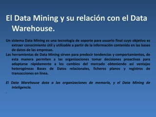 Ventajas de Data Warehouse:a) Proporciona información clave para la toma de decisiones empresariales.Mejora la calidad de las decisiones tomadas.b) Especialmente útil para el medio y largo plazo.c) Son sistemas relativamente sencillos de instalar si las fuentes de datos y los objetivos están claros.d) Muy útiles para el almacenamiento de análisis y consultas de históricos. Desventajas:a) No es muy útil para la toma de decisiones en tiempo real debido al largo tiempo de procesamiento que puede requerir. En cualquier caso la tendencia de los productos actuales (junto con los avances del hardware) es la de solventar este problema convirtiendo la desventaja en una ventaja.b) Requiere de continua limpieza, transformación e integración de datos.c) En un proceso de implantación puede encontrarse dificultades ante los diferentes objetivos que pretende una organización.d) Una vez implantado puede ser complicado añadir nuevas fuentes de datos.