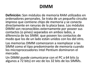 DIMM
Definición: Son módulos de memoria RAM utilizados en
ordenadores personales. Se trata de un pequeño circuito
impreso que contiene chips de memoria y se conecta
directamente en ranuras de la placa base. Los módulos
DIMM son reconocibles externamente por poseer sus
contactos (o pines) separados en ambos lados, a
diferencia de los SIMM. que poseen los contactos de
modo que los de un lado están unidos con los del otro.
Las memorias DIMM comenzaron a reemplazar a las
SIMM como el tipo predominante de memoria cuando
los microprocesadores Intel Pentium dominaron el
mercado.
Un DIMM puede comunicarse con el PC a 64 bits (y
algunos a 72 bits) en vez de los 32 bits de los SIMMs.
 