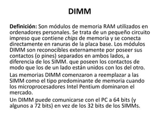 DIMM Definición: Son módulos de memoria RAM utilizados en ordenadores personales. Se trata de un pequeño circuito impreso que contiene chips de memoria y se conecta directamente en ranuras de la placa base. Los módulos DIMM son reconocibles externamente por poseer sus contactos (o pines) separados en ambos lados, a diferencia de los SIMM. que poseen los contactos de modo que los de un lado están unidos con los del otro. Las memorias DIMM comenzaron a reemplazar a las SIMM como el tipo predominante de memoria cuando los microprocesadores Intel Pentium dominaron el mercado. Un DIMM puede comunicarse con el PC a 64 bits (y algunos a 72 bits) en vez de los 32 bits de los SIMMs. 
