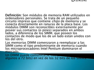 DIMM Definición: Son módulos de memoria RAM utilizados en ordenadores personales. Se trata de un pequeño circuito impreso que contiene chips de memoria y se conecta directamente en ranuras de la placa base. Los módulos DIMM son reconocibles externamente por poseer sus contactos (o pines) separados en ambos lados, a diferencia de los SIMM. que poseen los contactos de modo que los de un lado están unidos con los del otro. Las memorias DIMM comenzaron a reemplazar a las SIMM como el tipo predominante de memoria cuando los microprocesadores Intel Pentium dominaron el mercado. Un DIMM puede comunicarse con el PC a 64 bits (y algunos a 72 bits) en vez de los 32 bits de los SIMMs. 