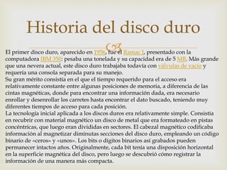 
Historia del disco duro
El primer disco duro, aparecido en 1956, fue el Ramac I, presentado con la
computadora IBM 350: pesaba una tonelada y su capacidad era de 5 MB. Más grande
que una nevera actual, este disco duro trabajaba todavía con válvulas de vacío y
requería una consola separada para su manejo.
Su gran mérito consistía en el que el tiempo requerido para el acceso era
relativamente constante entre algunas posiciones de memoria, a diferencia de las
cintas magnéticas, donde para encontrar una información dada, era necesario
enrollar y desenrollar los carretes hasta encontrar el dato buscado, teniendo muy
diferentes tiempos de acceso para cada posición.
La tecnología inicial aplicada a los discos duros era relativamente simple. Consistía
en recubrir con material magnético un disco de metal que era formateado en pistas
concéntricas, que luego eran divididas en sectores. El cabezal magnético codificaba
información al magnetizar diminutas secciones del disco duro, empleando un código
binario de «ceros» y «unos». Los bits o dígitos binarios así grabados pueden
permanecer intactos años. Originalmente, cada bit tenía una disposición horizontal
en la superficie magnética del disco, pero luego se descubrió cómo registrar la
información de una manera más compacta.
 