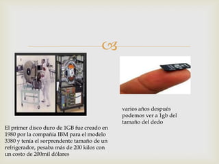 
El primer disco duro de 1GB fue creado en
1980 por la compañía IBM para el modelo
3380 y tenía el sorprendente tamaño de un
refrigerador, pesaba más de 200 kilos con
un costo de 200mil dólares
varios años después
podemos ver a 1gb del
tamaño del dedo
 