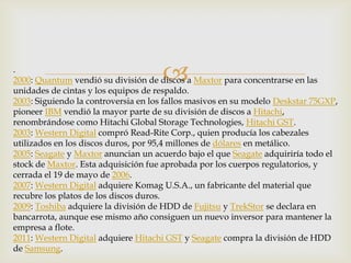 .
2000: Quantum vendió su división de discos a Maxtor para concentrarse en las
unidades de cintas y los equipos de respaldo.
2003: Siguiendo la controversia en los fallos masivos en su modelo Deskstar 75GXP,
pioneer IBM vendió la mayor parte de su división de discos a Hitachi,
renombrándose como Hitachi Global Storage Technologies, Hitachi GST.
2003: Western Digital compró Read-Rite Corp., quien producía los cabezales
utilizados en los discos duros, por 95,4 millones de dólares en metálico.
2005: Seagate y Maxtor anuncian un acuerdo bajo el que Seagate adquiriría todo el
stock de Maxtor. Esta adquisición fue aprobada por los cuerpos regulatorios, y
cerrada el 19 de mayo de 2006.
2007: Western Digital adquiere Komag U.S.A., un fabricante del material que
recubre los platos de los discos duros.
2009: Toshiba adquiere la división de HDD de Fujitsu y TrekStor se declara en
bancarrota, aunque ese mismo año consiguen un nuevo inversor para mantener la
empresa a flote.
2011: Western Digital adquiere Hitachi GST y Seagate compra la división de HDD
de Samsung.
 
