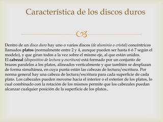 
Característica de los discos duros
Dentro de un disco duro hay uno o varios discos (de aluminio o cristal) concéntricos
llamados platos (normalmente entre 2 y 4, aunque pueden ser hasta 6 ó 7 según el
modelo), y que giran todos a la vez sobre el mismo eje, al que están unidos.
El cabezal (dispositivo de lectura y escritura) está formado por un conjunto de
brazos paralelos a los platos, alineados verticalmente y que también se desplazan
de forma simultánea, en cuya punta están las cabezas de lectura/escritura. Por
norma general hay una cabeza de lectura/escritura para cada superficie de cada
plato. Los cabezales pueden moverse hacia el interior o el exterior de los platos, lo
cual combinado con la rotación de los mismos permite que los cabezales puedan
alcanzar cualquier posición de la superficie de los platos..
 