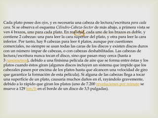 
Cada plato posee dos ojos, y es necesaria una cabeza de lectura/escritura para cada
cara. Si se observa el esquema Cilindro-Cabeza-Sector de más abajo, a primera vista se
ven 4 brazos, uno para cada plato. En realidad, cada uno de los brazos es doble, y
contiene 2 cabezas: una para leer la cara superior del plato, y otra para leer la cara
inferior. Por tanto, hay 8 cabezas para leer 4 platos, aunque por cuestiones
comerciales, no siempre se usan todas las caras de los discos y existen discos duros
con un número impar de cabezas, o con cabezas deshabilitadas. Las cabezas de
lectura/escritura nunca tocan el disco, sino que pasan muy cerca (hasta a
3 nanómetros), debido a una finísima película de aire que se forma entre éstas y los
platos cuando éstos giran (algunos discos incluyen un sistema que impide que los
cabezales pasen por encima de los platos hasta que alcancen una velocidad de giro
que garantice la formación de esta película). Si alguna de las cabezas llega a tocar
una superficie de un plato, causaría muchos daños en él, rayándolo gravemente,
debido a lo rápido que giran los platos (uno de 7.200 revoluciones por minuto se
mueve a 129 km/h en el borde de un disco de 3,5 pulgadas).
 