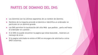 PARTES DE DOMINIO DEL DNS
 Los dominios son los últimos segmentos de un nombre de dominio.
 Nombres de la maquina precede al dominio e identifica un ordenador en
particular en un dominio grande.
 Los DNS permiten la localización del sitio Web que pediste , porla red hasta
el ordenador en cuestión .
 Si el DNS no puede encontrar la pagina que estas buscando , mostrara un
mensaje de error .
 Si la pagina solicitada no existe el DNS se encargara de solicitarlo a otros
DNS’s externos.
 