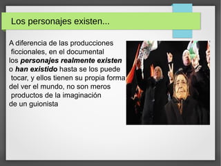 Los personajes existen...
A diferencia de las producciones
ficcionales, en el documental
los personajes realmente existenpersonajes realmente existen
o han existidohan existido hasta se los puede
tocar, y ellos tienen su propia forma
del ver el mundo, no son meros
productos de la imaginación
de un guionista
 