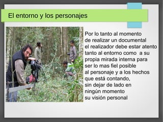 El entorno y los personajes
Por lo tanto al momento
de realizar un documental
el realizador debe estar atento
tanto al entorno como a su
propia mirada interna para
ser lo mas fiel posible
al personaje y a los hechos
que está contando,
sin dejar de lado en
ningún momento
su visión personal
 