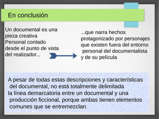 En conclusión
Un documental es una
pieza creativa
Personal contado
desde el punto de vista
del realizador...
...que narra hechos
protagonizado por personajes
que existen fuera del entorno
personal del documentalista
y de su película
A pesar de todas estas descripciones y características
del documental, no está totalmente delimitada
la línea demarcatoria entre un documental y una
producción ficcional, porque ambas tienen elementos
comunes que se entremezclan.
 