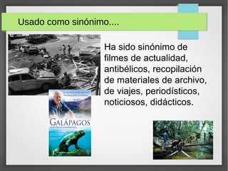 Usado como sinónimo....
Ha sido sinónimo de
filmes de actualidad,
antibélicos, recopilación
de materiales de archivo,
de viajes, periodísticos,
noticiosos, didácticos.
 