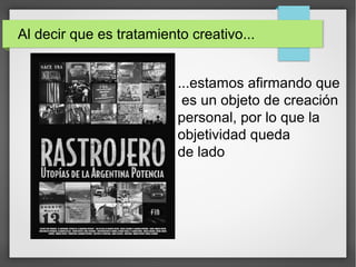Al decir que es tratamiento creativo...
...estamos afirmando que
es un objeto de creación
personal, por lo que la
objetividad queda
de lado
 