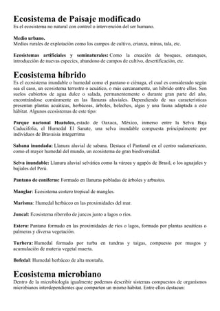 Ecosistema de Paisaje modificado
Es el ecosistema no natural con control o intervención del ser humano.
Medio urbano.
Medios rurales de explotación como los campos de cultivo, crianza, minas, tala, etc.
Ecosistemas artificiales y seminaturales: Como la creación de bosques, estanques,
introducción de nuevas especies, abandono de campos de cultivo, desertificación, etc.
Ecosistema híbrido
Es el ecosistema inundable o humedal como el pantano o ciénaga, el cual es considerado según
sea el caso, un ecosistema terrestre o acuático, o más cercanamente, un híbrido entre ellos. Son
suelos cubiertos de agua dulce o salada, permanentemente o durante gran parte del año,
encontrándose comúnmente en las llanuras aluviales. Dependiendo de sus características
presentan plantas acuáticas, herbáceas, árboles, helechos, algas y una fauna adaptada a este
hábitat. Algunos ecosistemas de este tipo:
Parque nacional Huatulco, estado de Oaxaca, México, inmerso entre la Selva Baja
Caducifolia, el Humedal El Sanate, una selva inundable compuesta principalmente por
individuos de Bravaisia integerrima
Sabana inundada: Llanura aluvial de sabana. Destaca el Pantanal en el centro sudamericano,
como el mayor humedal del mundo, un ecosistema de gran biodiversidad.
Selva inundable: Llanura aluvial selvática como la várzea y agapós de Brasil, o los aguajales y
bajiales del Perú.
Pantano de coníferas: Formado en llanuras pobladas de árboles y arbustos.
Manglar: Ecosistema costero tropical de mangles.
Marisma: Humedal herbáceo en las proximidades del mar.
Juncal: Ecosistema ribereño de juncos junto a lagos o ríos.
Estero: Pantano formado en las proximidades de ríos o lagos, formado por plantas acuáticas o
palmeras y diversa vegetación.
Turbera: Humedal formado por turba en tundras y taigas, compuesto por musgos y
acumulación de materia vegetal muerta.
Bofedal: Humedal herbáceo de alta montaña.
Ecosistema microbiano
Dentro de la microbiología igualmente podemos describir sistemas compuestos de organismos
microbianos interdependientes que comparten un mismo hábitat. Entre ellos destacan:
 