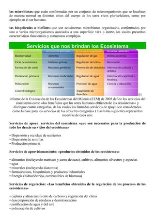 las microbiotas: que están conformadas por un conjunto de microorganismos que se localizan
de manera normal en distintos sitios del cuerpo de los seres vivos pluricelulares, como por
ejemplo en el ser humano.
las biopelículas o biofilms: que son ecosistemas microbianos organizados, conformados por
uno o varios microorganismos asociados a una superficie viva o inerte, los cuales presentan
características funcionales y estructuras complejas.
Servicios que nos brindan los Ecosistema
El
informe de la Evaluación de los Ecosistemas del Milenio (EEM) de 2005 define los servicios del
ecosistema como «los beneficios que los seres humanos obtienen de los ecosistemas» y
distingue cuatro categorías, de las cuales los llamados servicios de apoyo son considerados
como la base para los servicios de las otras tres categorías.1 Las listas siguientes representan
muestras de cada uno:
Servicios de apoyo: servicios del ecosistema «que son necesarios para la producción de
todo los demás servicios del ecosistema»
• Dispersión y reciclaje de nutrientes
• Dispersión de semillas
• Producción primaria
Servicios de aprovisionamiento: «productos obtenidos de los ecosistemas»
• alimentos (incluyendo mariscos y carne de caza), cultivos, alimentos silvestres y especias
• agua
• minerales (incluyendo diatomita)
• farmacéuticos, bioquímicos y productos industriales
• Energía (hidroeléctrica, combustibles de biomasa)
Servicios de regulación: «Los beneficios obtenidos de la regulación de los procesos de los
ecosistemas»
• captura y almacenamiento de carbono y regulación del clima
• descomposición de residuos y desintoxicación
• purificación de agua y del aire
• polinización de cultivos
 