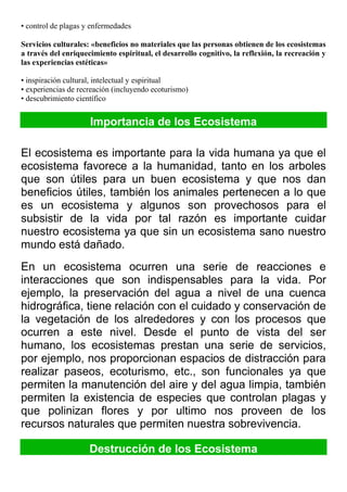 • control de plagas y enfermedades
Servicios culturales: «beneficios no materiales que las personas obtienen de los ecosistemas
a través del enriquecimiento espiritual, el desarrollo cognitivo, la reflexión, la recreación y
las experiencias estéticas»
• inspiración cultural, intelectual y espiritual
• experiencias de recreación (incluyendo ecoturismo)
• descubrimiento científico
Importancia de los Ecosistema
El ecosistema es importante para la vida humana ya que el
ecosistema favorece a la humanidad, tanto en los arboles
que son útiles para un buen ecosistema y que nos dan
beneficios útiles, también los animales pertenecen a lo que
es un ecosistema y algunos son provechosos para el
subsistir de la vida por tal razón es importante cuidar
nuestro ecosistema ya que sin un ecosistema sano nuestro
mundo está dañado.
En un ecosistema ocurren una serie de reacciones e
interacciones que son indispensables para la vida. Por
ejemplo, la preservación del agua a nivel de una cuenca
hidrográfica, tiene relación con el cuidado y conservación de
la vegetación de los alrededores y con los procesos que
ocurren a este nivel. Desde el punto de vista del ser
humano, los ecosistemas prestan una serie de servicios,
por ejemplo, nos proporcionan espacios de distracción para
realizar paseos, ecoturismo, etc., son funcionales ya que
permiten la manutención del aire y del agua limpia, también
permiten la existencia de especies que controlan plagas y
que polinizan flores y por ultimo nos proveen de los
recursos naturales que permiten nuestra sobrevivencia.
Destrucción de los Ecosistema
 