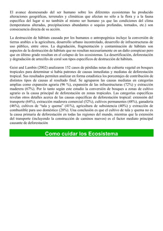 El avance desmesurado del ser humano sobre los diferentes ecosistemas ha producido
alteraciones geográficas, terrenales y climáticas que afectan no sólo a la flora y a la fauna
específica del lugar si no también al mismo ser humano ya que las condiciones del clima
(temperaturas alteradas, precipitaciones abundantes o sequías profundas, tornados, etc.) son
consecuencia directa de su acción.
La destrucción de hábitats causada por los humanos o antropogénica incluye la conversión de
tierras arables a la agricultura, desarrollo urbano incontrolado, desarrollo de infraestructuras de
uso público, entre otros. La degradación, fragmentación y contaminación de hábitats son
aspectos de la destrucción de hábitats que no resultan necesariamente en un daño conspicuo pero
que en último grado resultan en el colapso de los ecosistemas. La desertificación, deforestación
y degradación de arrecifes de coral son tipos específicos de destrucción de hábitats.
Geist and Lambin (2002) analizaron 152 casos de pérdidas netas de cubierta vegetal en bosques
tropicales para determinar si había patrones de causas inmediatas y mediatas de deforestación
tropical. Sus resultados permiten analizar en forma estadística los porcentajes de contribución de
distintos tipos de causas al resultado final. Se agruparon las causas mediatas en categorías
amplias como expansión agraria (96 %), expansión de las infraestructuras (72%) y extracción
maderera (67%). Por lo tanto según este estudio la conversión de bosques a zonas de cultivo
agrario es la causa principal de deforestación en zonas tropicales. Las categorías específicas
revelan otros detalles acerca de las causas específicas de deforestación tropical: extensión del
transporte (64%), extracción maderera comercial (52%), cultivos permanentes (48%), ganadería
(46%), cultivos de “tala y quema” (41%), agricultura de subsistencia (40%) y extracción de
combustible para uso doméstico (28%). Una conclusión es que el cultivo de tala y quema no es
la causa primaria de deforestación en todas las regiones del mundo, mientras que la extensión
del transporte (incluyendo la construcción de caminos nuevos) es el factor mediato principal
causante de deforestación
Como cuidar los Ecosistema
 