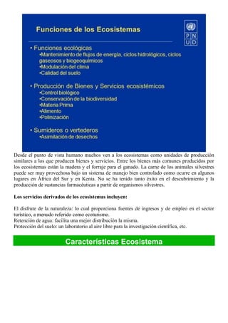Desde el punto de vista humano muchos ven a los ecosistemas como unidades de producción
similares a los que producen bienes y servicios. Entre los bienes más comunes producidos por
los ecosistemas están la madera y el forraje para el ganado. La carne de los animales silvestres
puede ser muy provechosa bajo un sistema de manejo bien controlado como ocurre en algunos
lugares en África del Sur y en Kenia. No se ha tenido tanto éxito en el descubrimiento y la
producción de sustancias farmacéuticas a partir de organismos silvestres.
Los servicios derivados de los ecosistemas incluyen:
El disfrute de la naturaleza: lo cual proporciona fuentes de ingresos y de empleo en el sector
turístico, a menudo referido como ecoturismo.
Retención de agua: facilita una mejor distribución la misma.
Protección del suelo: un laboratorio al aire libre para la investigación científica, etc.
Características Ecosistema
 