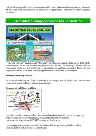 Heterótrofos consumidores.- Los seres consumidores son todos aquellos entes que se alimentan
de entes con vida, estos pueden ser carnívoros o vegetarianos (herbívoros) e incluso algunos
parásitos.
Elementos o componentes de los Ecosistema
Hay una estrecha vinculación entre los seres vivos, tanto que cuando falta uno se daña a todo
el ecosistema, en un efecto conocido como efecto cascada. Sin embargo, no son sólo los
organismos vivos los que conforman el ecosistema; la ecología, considera dentro de este
importante sistema vivo, a dos elementos primordiales: los bióticos y los abióticos…
Factores abióticos y bióticos
En el ecosistema hay un flujo de materia y de energía que se debe a las interacciones
organismos-medio ambiente. Sus componentes son:
Componentes abióticos o Abiota
Los factores abióticos son aquellos elementos del ecosistema que no poseen vida, pero que
intervienen en un ecosistema; el agua, la luz, la temperatura son algunos.
Las sustancias inorgánicas: CO2, H2O, nitrógeno, fosfatos, etc.
Los componentes orgánicos sintetizados en la fase biótica: proteínas, glúcidos, lípidos.
El clima, la temperatura y otros factores físicos.
 