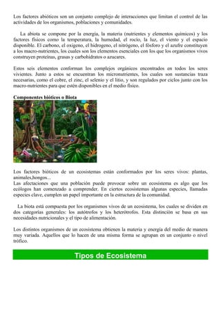 Los factores abióticos son un conjunto complejo de interacciones que limitan el control de las
actividades de los organismos, poblaciones y comunidades.
La abiota se compone por la energía, la materia (nutrientes y elementos químicos) y los
factores físicos como la temperatura, la humedad, el rocío, la luz, el viento y el espacio
disponible. El carbono, el oxigeno, el hidrogeno, el nitrógeno, el fósforo y el azufre constituyen
a los macro-nutrientes, los cuales son los elementos esenciales con los que los organismos vivos
construyen proteínas, grasas y carbohidratos o azucares.
Estos seis elementos conforman los complejos orgánicos encontrados en todos los seres
vivientes. Junto a estos se encuentran los micronutrientes, los cuales son sustancias traza
necesarias, como el cobre, el zinc, el selenio y el litio, y son regulados por ciclos junto con los
macro-nutrientes para que estén disponibles en el medio físico.
Componentes bióticos o Biota
Los factores bióticos de un ecosistemas están conformados por los seres vivos: plantas,
animales,hongos...
Las afectaciones que una población puede provocar sobre un ecosistema es algo que los
ecólogos han comenzado a comprender. En ciertos ecosistemas algunas especies, llamadas
especies clave, cumplen un papel importante en la estructura de la comunidad.
La biota está compuesta por los organismos vivos de un ecosistema, los cuales se dividen en
dos categorías generales: los autótrofos y los heterótrofos. Esta distinción se basa en sus
necesidades nutricionales y el tipo de alimentación.
Los distintos organismos de un ecosistema obtienen la materia y energía del medio de manera
muy variada. Aquellos que lo hacen de una misma forma se agrupan en un conjunto o nivel
trófico.
Tipos de Ecosistema
 
