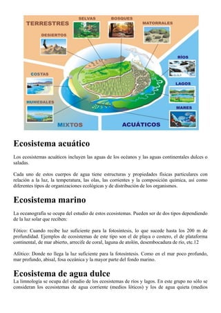 Ecosistema acuático
Los ecosistemas acuáticos incluyen las aguas de los océanos y las aguas continentales dulces o
saladas.
Cada uno de estos cuerpos de agua tiene estructuras y propiedades físicas particulares con
relación a la luz, la temperatura, las olas, las corrientes y la composición química, así como
diferentes tipos de organizaciones ecológicas y de distribución de los organismos.
Ecosistema marino
La oceanografía se ocupa del estudio de estos ecosistemas. Pueden ser de dos tipos dependiendo
de la luz solar que reciben:
Fótico: Cuando recibe luz suficiente para la fotosíntesis, lo que sucede hasta los 200 m de
profundidad. Ejemplos de ecosistemas de este tipo son el de playa o costero, el de plataforma
continental, de mar abierto, arrecife de coral, laguna de atolón, desembocadura de río, etc.12
Afótico: Donde no llega la luz suficiente para la fotosíntesis. Como en el mar poco profundo,
mar profundo, abisal, fosa oceánica y la mayor parte del fondo marino.
Ecosistema de agua dulce
La limnología se ocupa del estudio de los ecosistemas de ríos y lagos. En este grupo no sólo se
consideran los ecosistemas de agua corriente (medios lóticos) y los de agua quieta (medios
 