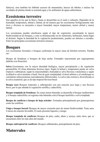 lénticos), sino también los hábitats acuosos de manantiales, huecos de árboles e incluso las
cavidades de plantas donde se acumula agua y los ambientes de aguas subterráneas.
Ecosistema terrestre
Son aquellos en los que la flora y fauna se desarrollan en el suelo o subsuelo. Dependen de la
humedad, temperatura, altitud y latitud, de tal manera que los ecosistemas biológicamente más
ricos y diversos se encuentra a mayor humedad, mayor temperatura, menor altitud y menor
latitud.
Los ecosistemas pueden clasificarse según el tipo de vegetación, encontrando la mayor
biodiversidad en los bosques, y esta va disminuyendo en los matorrales, herbazales, hasta llegar
al desierto. Según la densidad de la vegetación predominante, pueden ser abiertos o cerrados.
Entre los principales ecosistemas terrestres tenemos:
Bosques
Los ecosistemas forestales o bosques conforman la mayor masa de biósfera terrestre. Pueden
ser:
Bosque de frondosas o bosques de hoja ancha: Formados mayormente por angiospermas
(árboles con floración).
Selva: Ecosistemas con la mayor densidad biológica, mayor precipitación y de vegetación
perennifolia. El clima determina diversos tipos: Según la latitud y temperatura puede ser selva
tropical o subtropical, según la estacionalidad y humedad es selva lluviosa o monzónica y según
la altitud es selva montana o basal. Son de gran complejidad, el dosel arbóreo y el sotobosque se
consideran subecosistemas marcadamente diferenciados. La selva más extensa y diversificada es
la selva ecuatorial, que es de tipo tropical-lluviosa-basal.
Bosque seco: Bosques tropicales y subtropicales con una estación seca larga y una lluviosa
breve, por lo que abunda la vegetación xerófila y caducifolia.
Bosque templado de frondosas: En zonas menos húmedas se desarrolla el bosque mediterráneo
y el bosque caducifolio; en regiones más húmedas está el bosque laurifolio o selva templada.
Bosque de coníferas o bosque de hoja acicular. Formados principalmente por gimnospermas
como las coníferas.
Taiga o bosque boreal: Bosques de mayor extensión pero de menor biodiversidad. Tiene unos
4 meses de estación favorable. El suelo presenta líquenes y musgo.
Bosque templado de coníferas: Bosques de pino, cedro, abeto y secoya, entre otros, que se
encuentran entre los más altos del mundo.
Bosque subtropical de coníferas: Bosques subhúmedos, principalmente de pino.
Matorrales
 